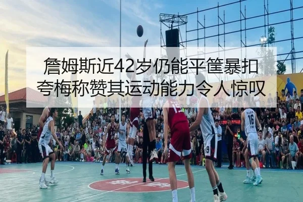 詹姆斯近42岁仍能平筐暴扣 夸梅称赞其运动能力令人惊叹 | Leyu